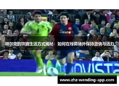 胡尔克的饮酒生活方式揭秘：如何在绿茵场外保持激情与活力