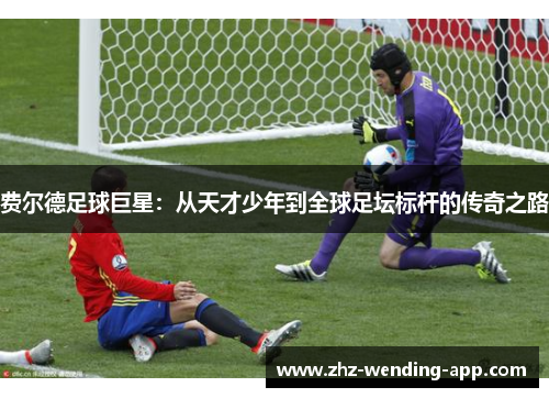 费尔德足球巨星:从天才少年到全球足坛标杆的传奇之路 费尔德足球巨星:从天才少年到全球足坛标杆的传奇之路