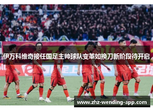 伊万科维奇接任国足主帅球队变革如换刀新阶段待开启 伊万科维奇接任国足主帅球队变革如换刀新阶段待开启