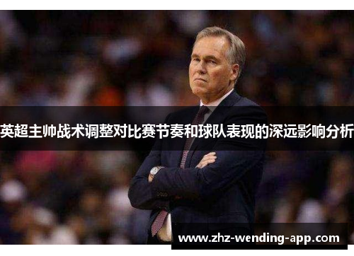英超主帅战术调整对比赛节奏和球队表现的深远影响分析