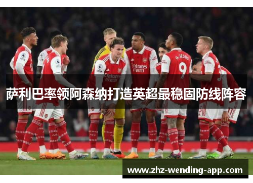萨利巴率领阿森纳打造英超最稳固防线阵容 萨利巴率领阿森纳打造英超最稳固防线阵容
